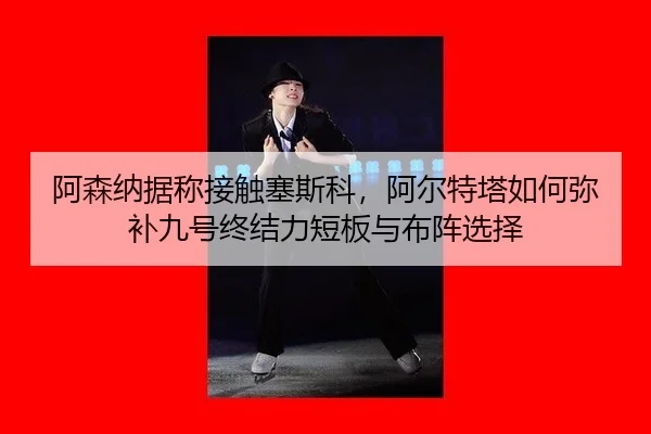 阿森纳据称接触塞斯科，阿尔特塔如何弥补九号终结力短板与布阵选择
