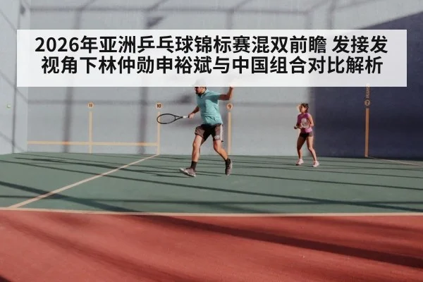 2026年亚洲乒乓球锦标赛混双前瞻 发接发视角下林仲勋申裕斌与中国组合对比解析