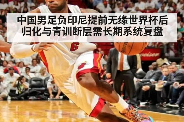 中国男足负印尼提前无缘世界杯后归化与青训断层需长期系统复盘